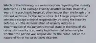 Which of the following is a misconception regarding the insanity defense? a.) The average insanity acuittee spends close to 3 years in a psychiatric hospital, often longer than the length of a crimanl sentence for the same crime. b.) A large proportion of criminals escape criminal responsibility by using the insanity defense. c.) The determination of insanity rests on a determination of the person's mental state at the time of the crime. d.) Insanity is a purely legal term that refers only to whether the person was responsibe for the crime, not ot the nature of his or her psychiatric disorder.