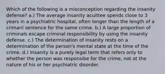 Which of the following is a misconception regarding the insanity defense? a.) The average insanity acuittee spends close to 3 years in a psychiatric hospital, often longer than the length of a crimanl sentence for the same crime. b.) A large proportion of criminals escape criminal responsibility by using the insanity defense. c.) The determination of insanity rests on a determination of the person's mental state at the time of the crime. d.) Insanity is a purely legal term that refers only to whether the person was responsibe for the crime, not ot the nature of his or her psychiatric disorder.