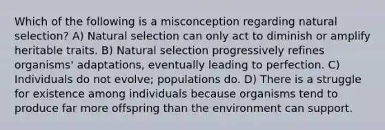 Which of the following is a misconception regarding natural selection? A) Natural selection can only act to diminish or amplify heritable traits. B) Natural selection progressively refines organisms' adaptations, eventually leading to perfection. C) Individuals do not evolve; populations do. D) There is a struggle for existence among individuals because organisms tend to produce far more offspring than the environment can support.