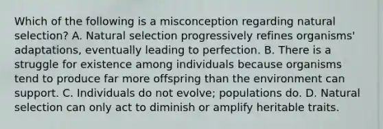 Which of the following is a misconception regarding natural selection? A. Natural selection progressively refines organisms' adaptations, eventually leading to perfection. B. There is a struggle for existence among individuals because organisms tend to produce far more offspring than the environment can support. C. Individuals do not evolve; populations do. D. Natural selection can only act to diminish or amplify heritable traits.