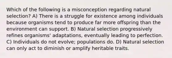 Which of the following is a misconception regarding natural selection? A) There is a struggle for existence among individuals because organisms tend to produce far more offspring than the environment can support. B) Natural selection progressively refines organisms' adaptations, eventually leading to perfection. C) Individuals do not evolve; populations do. D) Natural selection can only act to diminish or amplify heritable traits.