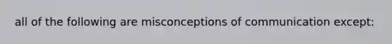 all of the following are misconceptions of communication except: