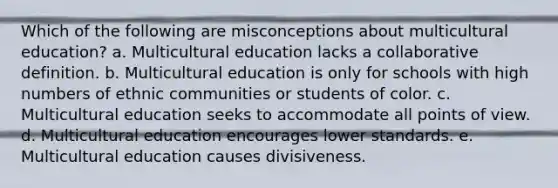 Which of the following are misconceptions about multicultural education? a. Multicultural education lacks a collaborative definition. b. Multicultural education is only for schools with high numbers of ethnic communities or students of color. c. Multicultural education seeks to accommodate all points of view. d. Multicultural education encourages lower standards. e. Multicultural education causes divisiveness.