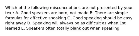 Which of the following misconceptions are not presented by your text: A. Good speakers are born, not made B. There are simple formulas for effective speaking C. Good speaking should be easy right away D. Speaking will always be as difficult as when 1st learned E. Speakers often totally blank out when speaking