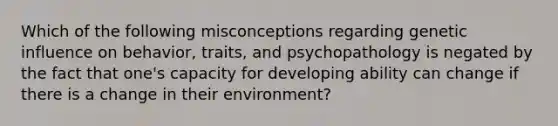 Which of the following misconceptions regarding genetic influence on behavior, traits, and psychopathology is negated by the fact that one's capacity for developing ability can change if there is a change in their environment?