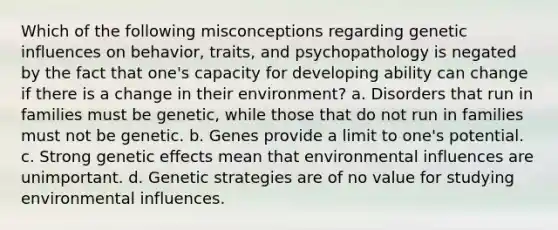 Which of the following misconceptions regarding genetic influences on behavior, traits, and psychopathology is negated by the fact that one's capacity for developing ability can change if there is a change in their environment? a. Disorders that run in families must be genetic, while those that do not run in families must not be genetic. b. Genes provide a limit to one's potential. c. Strong genetic effects mean that environmental influences are unimportant. d. Genetic strategies are of no value for studying environmental influences.