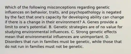 Which of the following misconceptions regarding genetic influences on behavior, traits, and psychopathology is negated by the fact that one's capacity for developing ability can change if there is a change in their environment? A. Genes provide a limit to one's potential. B. Genetic strategies are of no value for studying environmental influences. C. Strong genetic effects mean that environmental influences are unimportant. D. Disorders that run in families must be genetic, while those that do not run in families must not be genetic.