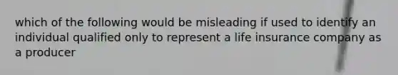 which of the following would be misleading if used to identify an individual qualified only to represent a life insurance company as a producer