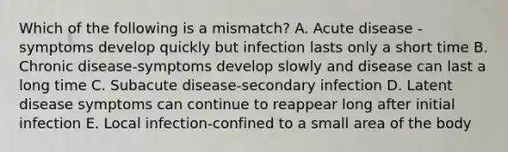 Which of the following is a mismatch? A. Acute disease -symptoms develop quickly but infection lasts only a short time B. Chronic disease-symptoms develop slowly and disease can last a long time C. Subacute disease-secondary infection D. Latent disease symptoms can continue to reappear long after initial infection E. Local infection-confined to a small area of the body