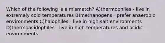 Which of the following is a mismatch? A)thermophiles - live in extremely cold temperatures B)methanogens - prefer anaerobic environments C)halophiles - live in high salt environments D)thermoacidophiles - live in high temperatures and acidic environments