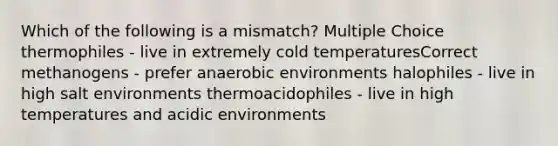 Which of the following is a mismatch? Multiple Choice thermophiles - live in extremely cold temperaturesCorrect methanogens - prefer anaerobic environments halophiles - live in high salt environments thermoacidophiles - live in high temperatures and acidic environments