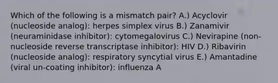 Which of the following is a mismatch pair? A.) Acyclovir (nucleoside analog): herpes simplex virus B.) Zanamivir (neuraminidase inhibitor): cytomegalovirus C.) Nevirapine (non-nucleoside reverse transcriptase inhibitor): HIV D.) Ribavirin (nucleoside analog): respiratory syncytial virus E.) Amantadine (viral un-coating inhibitor): influenza A