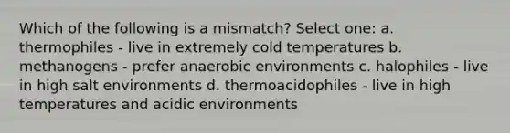 Which of the following is a mismatch? Select one: a. thermophiles - live in extremely cold temperatures b. methanogens - prefer anaerobic environments c. halophiles - live in high salt environments d. thermoacidophiles - live in high temperatures and acidic environments