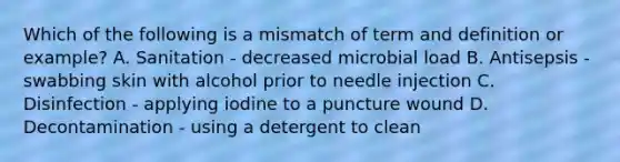 Which of the following is a mismatch of term and definition or example? A. Sanitation - decreased microbial load B. Antisepsis - swabbing skin with alcohol prior to needle injection C. Disinfection - applying iodine to a puncture wound D. Decontamination - using a detergent to clean