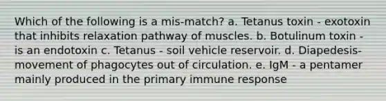 Which of the following is a mis-match? a. Tetanus toxin - exotoxin that inhibits relaxation pathway of muscles. b. Botulinum toxin - is an endotoxin c. Tetanus - soil vehicle reservoir. d. Diapedesis- movement of phagocytes out of circulation. e. IgM - a pentamer mainly produced in the primary immune response