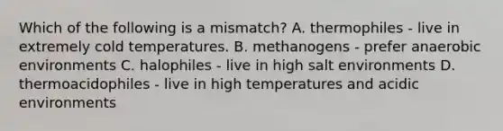 Which of the following is a mismatch? A. thermophiles - live in extremely cold temperatures. B. methanogens - prefer anaerobic environments C. halophiles - live in high salt environments D. thermoacidophiles - live in high temperatures and acidic environments