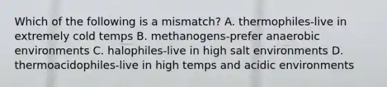 Which of the following is a mismatch? A. thermophiles-live in extremely cold temps B. methanogens-prefer anaerobic environments C. halophiles-live in high salt environments D. thermoacidophiles-live in high temps and acidic environments