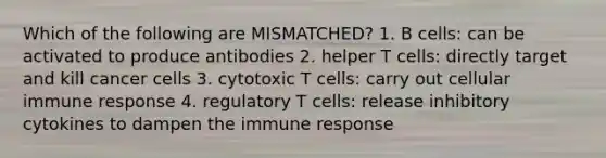 Which of the following are MISMATCHED? 1. B cells: can be activated to produce antibodies 2. helper T cells: directly target and kill cancer cells 3. cytotoxic T cells: carry out cellular immune response 4. regulatory T cells: release inhibitory cytokines to dampen the immune response