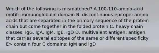 Which of the following is mismatched? A.100-110-amino-acid motif: immunoglobulin domain B. discontinuous epitope: amino acids that are separated in the primary sequence of the protein chain but come together in the folded protein C. heavy-chain classes: IgG, IgA, IgM, IgE, IgD D. multivalent antigen: antigen that carries several epitopes of the same or different specificity E> contain four C domains: IgM and IgD