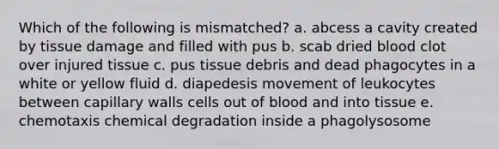 Which of the following is mismatched? a. abcess a cavity created by tissue damage and filled with pus b. scab dried blood clot over injured tissue c. pus tissue debris and dead phagocytes in a white or yellow fluid d. diapedesis movement of leukocytes between capillary walls cells out of blood and into tissue e. chemotaxis chemical degradation inside a phagolysosome