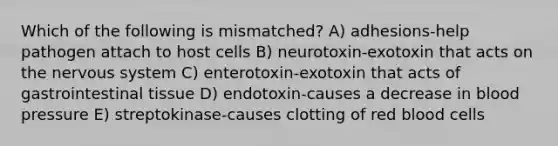 Which of the following is mismatched? A) adhesions-help pathogen attach to host cells B) neurotoxin-exotoxin that acts on the nervous system C) enterotoxin-exotoxin that acts of gastrointestinal tissue D) endotoxin-causes a decrease in blood pressure E) streptokinase-causes clotting of red blood cells