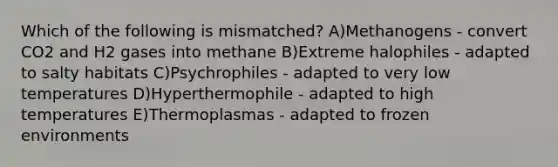 Which of the following is mismatched? A)Methanogens - convert CO2 and H2 gases into methane B)Extreme halophiles - adapted to salty habitats C)Psychrophiles - adapted to very low temperatures D)Hyperthermophile - adapted to high temperatures E)Thermoplasmas - adapted to frozen environments