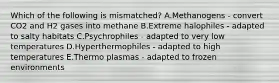 Which of the following is mismatched? A.Methanogens - convert CO2 and H2 gases into methane B.Extreme halophiles - adapted to salty habitats C.Psychrophiles - adapted to very low temperatures D.Hyperthermophiles - adapted to high temperatures E.Thermo plasmas - adapted to frozen environments