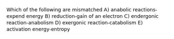 Which of the following are mismatched A) anabolic reactions-expend energy B) reduction-gain of an electron C) endergonic reaction-anabolism D) exergonic reaction-catabolism E) <a href='https://www.questionai.com/knowledge/k5H2w3K7Uj-activation-energy' class='anchor-knowledge'>activation energy</a>-entropy