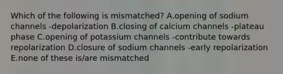 Which of the following is mismatched? A.opening of sodium channels -depolarization B.closing of calcium channels -plateau phase C.opening of potassium channels -contribute towards repolarization D.closure of sodium channels -early repolarization E.none of these is/are mismatched