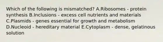 Which of the following is mismatched? A.Ribosomes - protein synthesis B.Inclusions - excess cell nutrients and materials C.Plasmids - genes essential for growth and metabolism D.Nucleoid - hereditary material E.Cytoplasm - dense, gelatinous solution