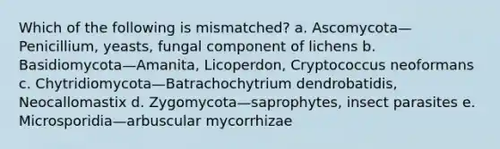 Which of the following is mismatched? a. Ascomycota—Penicillium, yeasts, fungal component of lichens b. Basidiomycota—Amanita, Licoperdon, Cryptococcus neoformans c. Chytridiomycota—Batrachochytrium dendrobatidis, Neocallomastix d. Zygomycota—saprophytes, insect parasites e. Microsporidia—arbuscular mycorrhizae