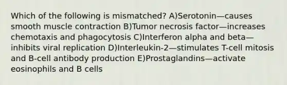 Which of the following is mismatched? A)Serotonin—causes smooth muscle contraction B)Tumor necrosis factor—increases chemotaxis and phagocytosis C)Interferon alpha and beta—inhibits viral replication D)Interleukin-2—stimulates T-cell mitosis and B-cell antibody production E)Prostaglandins—activate eosinophils and B cells