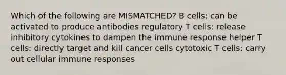 Which of the following are MISMATCHED? B cells: can be activated to produce antibodies regulatory T cells: release inhibitory cytokines to dampen the immune response helper T cells: directly target and kill cancer cells cytotoxic T cells: carry out cellular immune responses