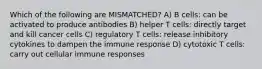 Which of the following are MISMATCHED? A) B cells: can be activated to produce antibodies B) helper T cells: directly target and kill cancer cells C) regulatory T cells: release inhibitory cytokines to dampen the immune response D) cytotoxic T cells: carry out cellular immune responses