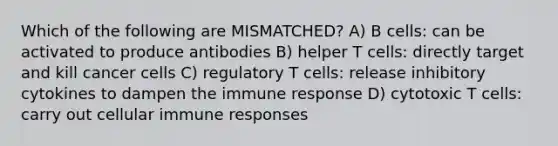 Which of the following are MISMATCHED? A) B cells: can be activated to produce antibodies B) helper T cells: directly target and kill cancer cells C) regulatory T cells: release inhibitory cytokines to dampen the immune response D) cytotoxic T cells: carry out cellular immune responses