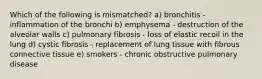 Which of the following is mismatched? a) bronchitis - inflammation of the bronchi b) emphysema - destruction of the alveolar walls c) pulmonary fibrosis - loss of elastic recoil in the lung d) cystic fibrosis - replacement of lung tissue with fibrous connective tissue e) smokers - chronic obstructive pulmonary disease