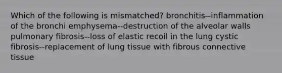 Which of the following is mismatched? bronchitis--inflammation of the bronchi emphysema--destruction of the alveolar walls pulmonary fibrosis--loss of elastic recoil in the lung cystic fibrosis--replacement of lung tissue with fibrous connective tissue