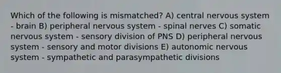 Which of the following is mismatched? A) central nervous system - brain B) peripheral nervous system - <a href='https://www.questionai.com/knowledge/kyBL1dWgAx-spinal-nerves' class='anchor-knowledge'>spinal nerves</a> C) somatic nervous system - sensory division of PNS D) peripheral nervous system - sensory and motor divisions E) autonomic nervous system - sympathetic and parasympathetic divisions