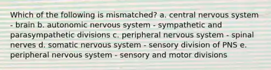 Which of the following is mismatched? a. central nervous system - brain b. autonomic nervous system - sympathetic and parasympathetic divisions c. peripheral nervous system - spinal nerves d. somatic nervous system - sensory division of PNS e. peripheral nervous system - sensory and motor divisions