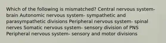 Which of the following is mismatched? Central nervous system- brain Autonomic nervous system- sympathetic and parasympathetic divisions Peripheral nervous system- <a href='https://www.questionai.com/knowledge/kyBL1dWgAx-spinal-nerves' class='anchor-knowledge'>spinal nerves</a> Somatic nervous system- sensory division of PNS Peripheral nervous system- sensory and motor divisions