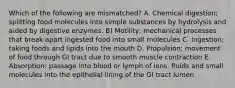 Which of the following are mismatched? A. Chemical digestion; splitting food molecules into simple substances by hydrolysis and aided by digestive enzymes. B) Motility; mechanical processes that break apart ingested food into small molecules C. Ingestion; taking foods and lipids into the mouth D. Propulsion; movement of food through GI tract due to smooth muscle contraction E. Absorption: passage into blood or lymph of ions, fluids and small molecules into the epithelial lining of the GI tract lumen