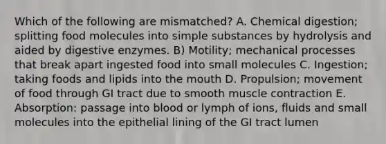 Which of the following are mismatched? A. Chemical digestion; splitting food molecules into simple substances by hydrolysis and aided by digestive enzymes. B) Motility; mechanical processes that break apart ingested food into small molecules C. Ingestion; taking foods and lipids into the mouth D. Propulsion; movement of food through GI tract due to smooth muscle contraction E. Absorption: passage into blood or lymph of ions, fluids and small molecules into the epithelial lining of the GI tract lumen