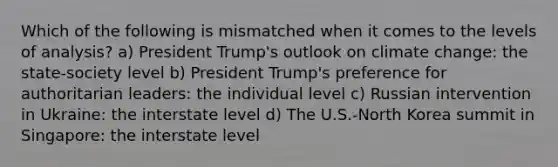 Which of the following is mismatched when it comes to the levels of analysis? a) President Trump's outlook on climate change: the state-society level b) President Trump's preference for authoritarian leaders: the individual level c) Russian intervention in Ukraine: the interstate level d) The U.S.-North Korea summit in Singapore: the interstate level