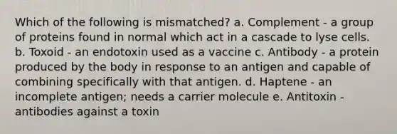 Which of the following is mismatched? a. Complement ‑ a group of proteins found in normal which act in a cascade to lyse cells. b. Toxoid ‑ an endotoxin used as a vaccine c. Antibody ‑ a protein produced by the body in response to an antigen and capable of combining specifically with that antigen. d. Haptene ‑ an incomplete antigen; needs a carrier molecule e. Antitoxin ‑ antibodies against a toxin