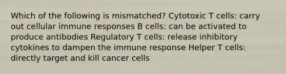 Which of the following is mismatched? Cytotoxic T cells: carry out cellular immune responses B cells: can be activated to produce antibodies Regulatory T cells: release inhibitory cytokines to dampen the immune response Helper T cells: directly target and kill cancer cells