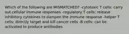 Which of the following are MISMATCHED? -cytotoxic T cells: carry out cellular immune responses -regulatory T cells: release inhibitory cytokines to dampen the immune response -helper T cells: directly target and kill cancer cells -B cells: can be activated to produce antibodies