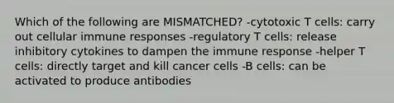 Which of the following are MISMATCHED? -cytotoxic T cells: carry out cellular immune responses -regulatory T cells: release inhibitory cytokines to dampen the immune response -helper T cells: directly target and kill cancer cells -B cells: can be activated to produce antibodies