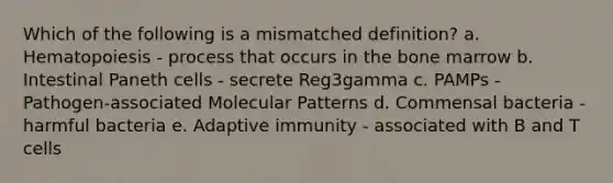 Which of the following is a mismatched definition? a. Hematopoiesis - process that occurs in the bone marrow b. Intestinal Paneth cells - secrete Reg3gamma c. PAMPs - Pathogen-associated Molecular Patterns d. Commensal bacteria - harmful bacteria e. Adaptive immunity - associated with B and T cells