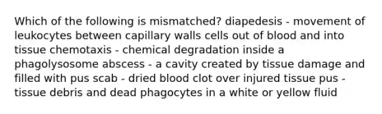 Which of the following is mismatched? diapedesis - movement of leukocytes between capillary walls cells out of blood and into tissue chemotaxis - chemical degradation inside a phagolysosome abscess - a cavity created by tissue damage and filled with pus scab - dried blood clot over injured tissue pus - tissue debris and dead phagocytes in a white or yellow fluid