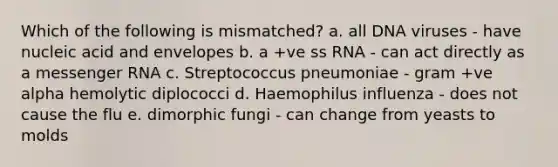 Which of the following is mismatched? a. all DNA viruses - have nucleic acid and envelopes b. a +ve ss RNA - can act directly as a messenger RNA c. Streptococcus pneumoniae - gram +ve alpha hemolytic diplococci d. Haemophilus influenza - does not cause the flu e. dimorphic fungi - can change from yeasts to molds